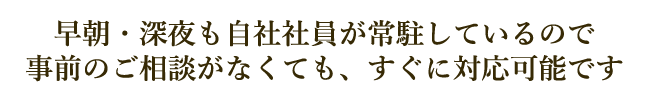 早朝・深夜も自社社員が常駐しているので事前のご相談がなくても、すぐに対応可能です
